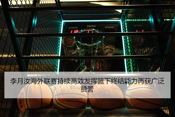 李月汝海外联赛持续高效发挥篮下终结能力再获广泛赞誉