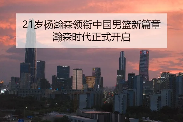 21岁杨瀚森领衔中国男篮新篇章 瀚森时代正式开启